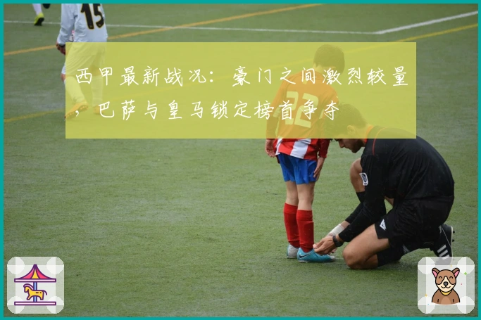 西甲最新战况：豪门之间激烈较量，巴萨与皇马锁定榜首争夺