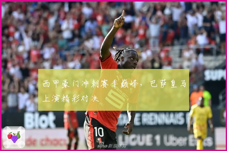 西甲豪门冲刺赛季巅峰，巴萨皇马上演精彩对决