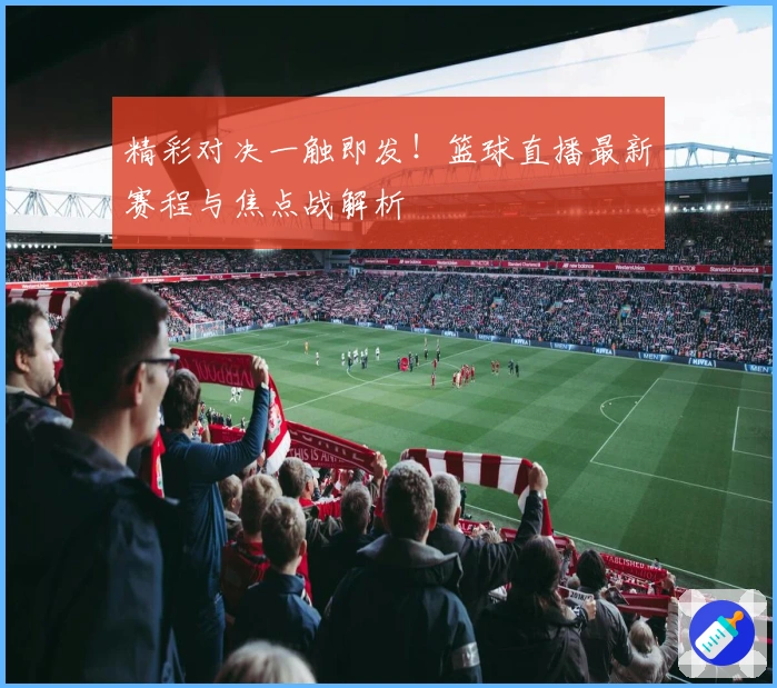精彩对决一触即发！篮球直播最新赛程与焦点战解析