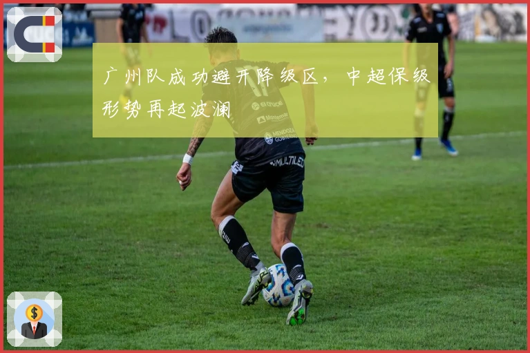 广州队成功避开降级区，中超保级形势再起波澜
