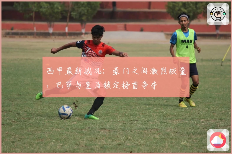 西甲最新战况:豪门之间激烈较量,巴萨与皇马锁定榜首争夺