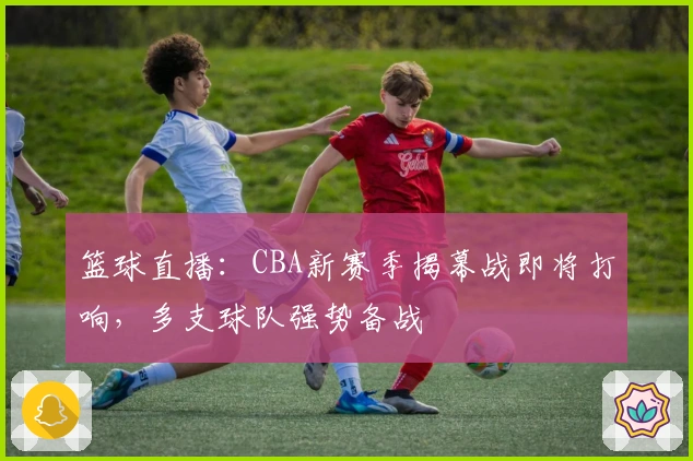 篮球直播：CBA新赛季揭幕战即将打响，多支球队强势备战