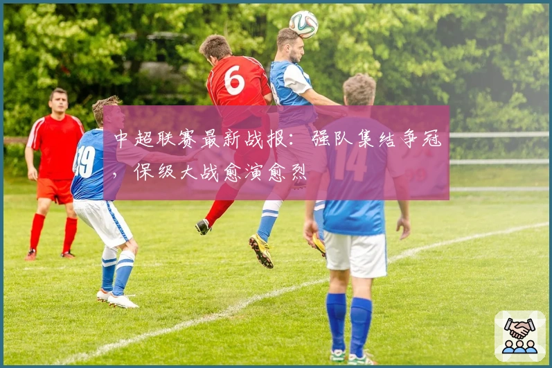 中超联赛最新战报：强队集结争冠，保级大战愈演愈烈