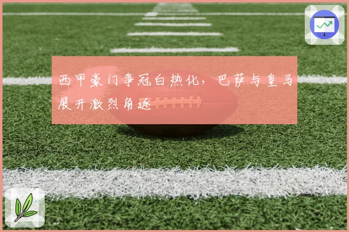 西甲豪门争冠白热化，巴萨与皇马展开激烈角逐