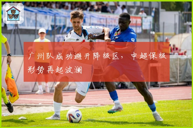 广州队成功避开降级区,中超保级形势再起波澜
