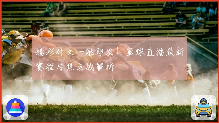 精彩对决一触即发！篮球直播最新赛程与焦点战解析