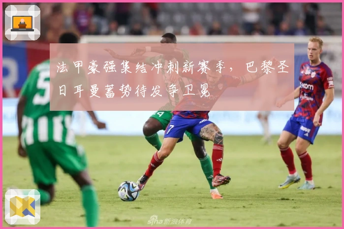 法甲豪强集结冲刺新赛季,巴黎圣日耳曼蓄势待发争卫冕